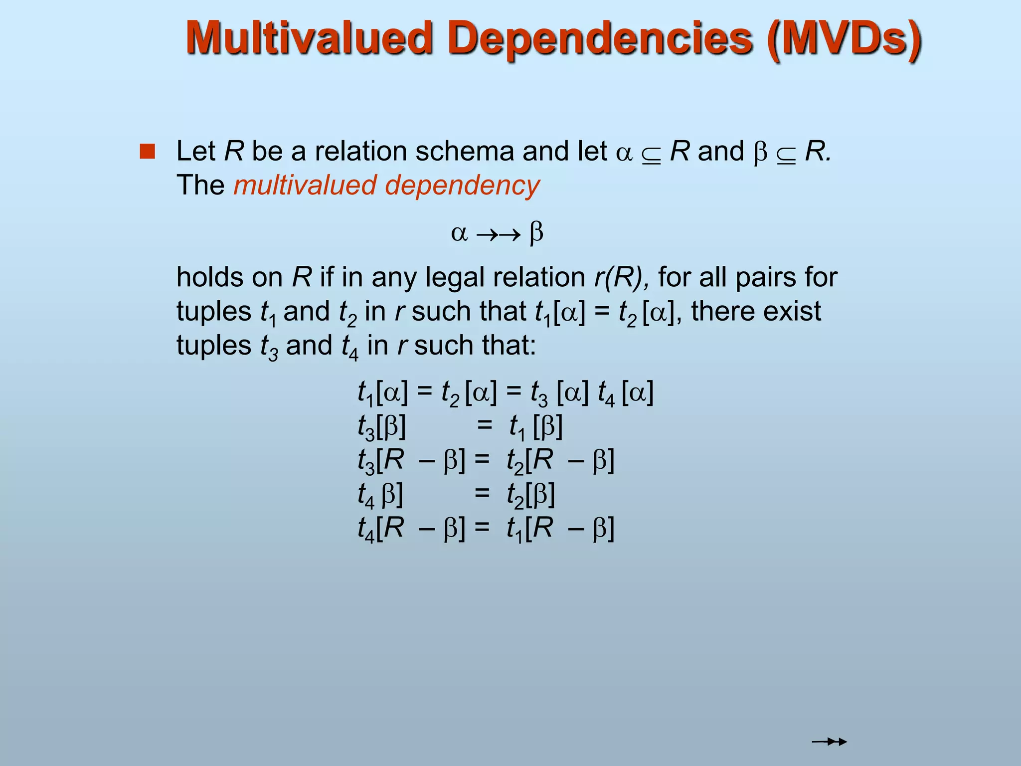Multivalued Dependencies (MVDs)
 Let R be a relation schema and let   R and   R.
The multivalued dependency
  
holds on R if in any legal relation r(R), for all pairs for
tuples t1 and t2 in r such that t1[] = t2 [], there exist
tuples t3 and t4 in r such that:
t1[] = t2 [] = t3 [] t4 []
t3[] = t1 []
t3[R – ] = t2[R – ]
t4 ] = t2[]
t4[R – ] = t1[R – ]
 