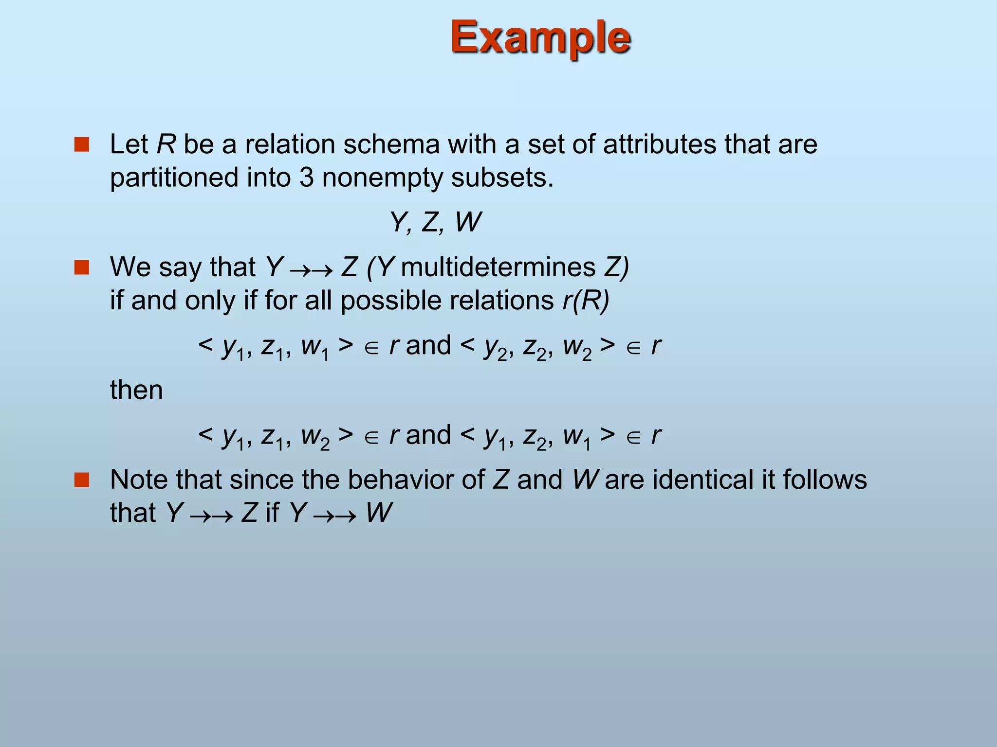Example
 Let R be a relation schema with a set of attributes that are
partitioned into 3 nonempty subsets.
Y, Z, W
 We say that Y  Z (Y multidetermines Z)
if and only if for all possible relations r(R)
< y1, z1, w1 >  r and < y2, z2, w2 >  r
then
< y1, z1, w2 >  r and < y1, z2, w1 >  r
 Note that since the behavior of Z and W are identical it follows
that Y  Z if Y  W
 
