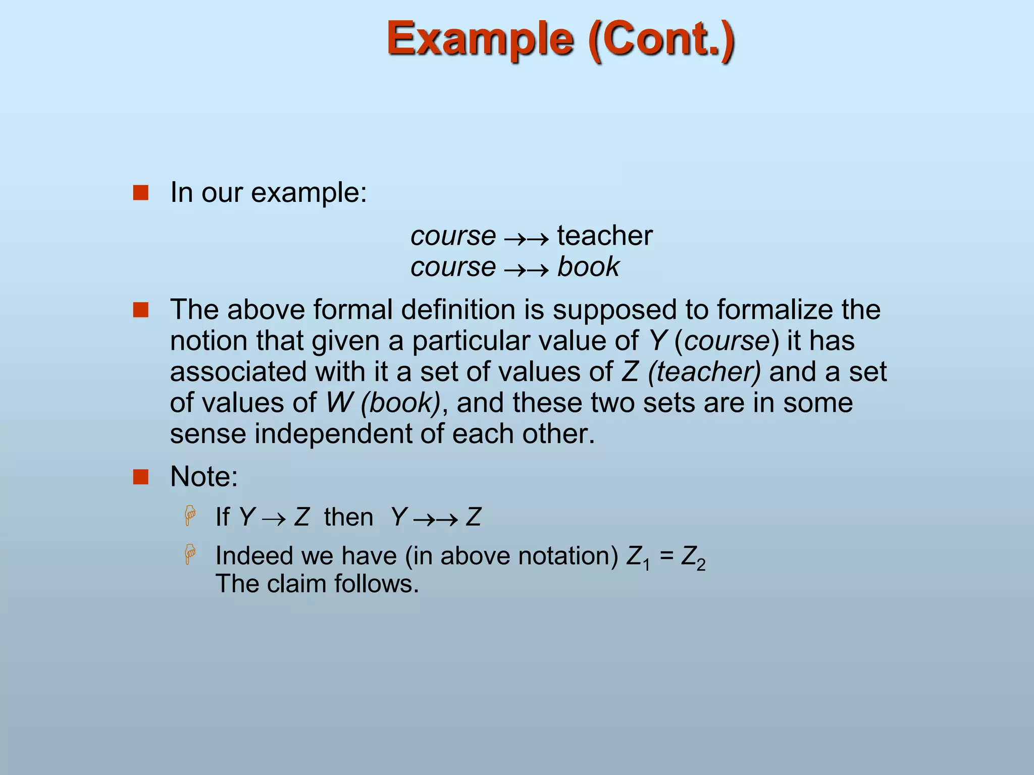 Example (Cont.)
 In our example:
course  teacher
course  book
 The above formal definition is supposed to formalize the
notion that given a particular value of Y (course) it has
associated with it a set of values of Z (teacher) and a set
of values of W (book), and these two sets are in some
sense independent of each other.
 Note:
 If Y  Z then Y  Z
 Indeed we have (in above notation) Z1 = Z2
The claim follows.
 