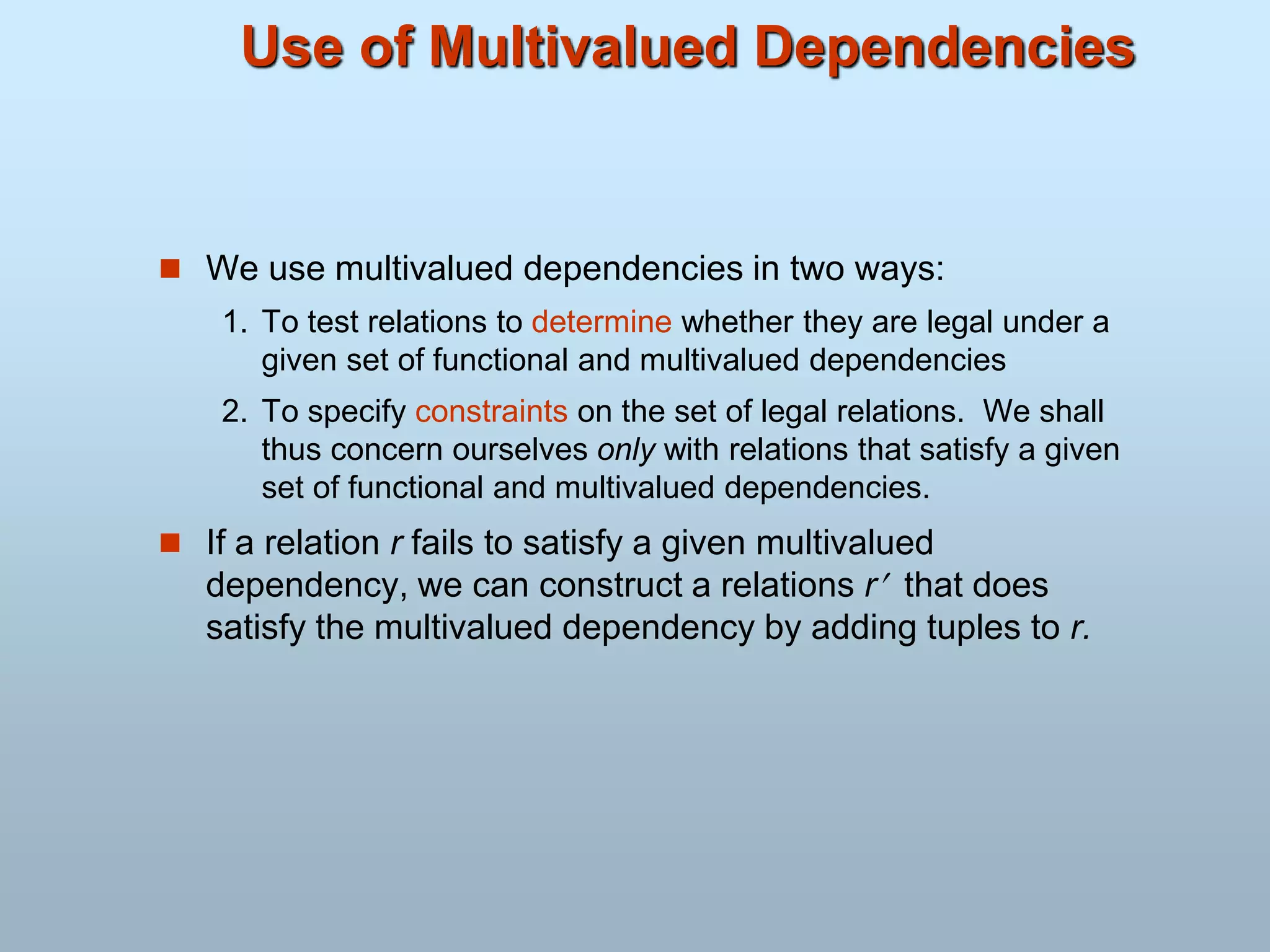 Use of Multivalued Dependencies
 We use multivalued dependencies in two ways:
1. To test relations to determine whether they are legal under a
given set of functional and multivalued dependencies
2. To specify constraints on the set of legal relations. We shall
thus concern ourselves only with relations that satisfy a given
set of functional and multivalued dependencies.
 If a relation r fails to satisfy a given multivalued
dependency, we can construct a relations r that does
satisfy the multivalued dependency by adding tuples to r.
 