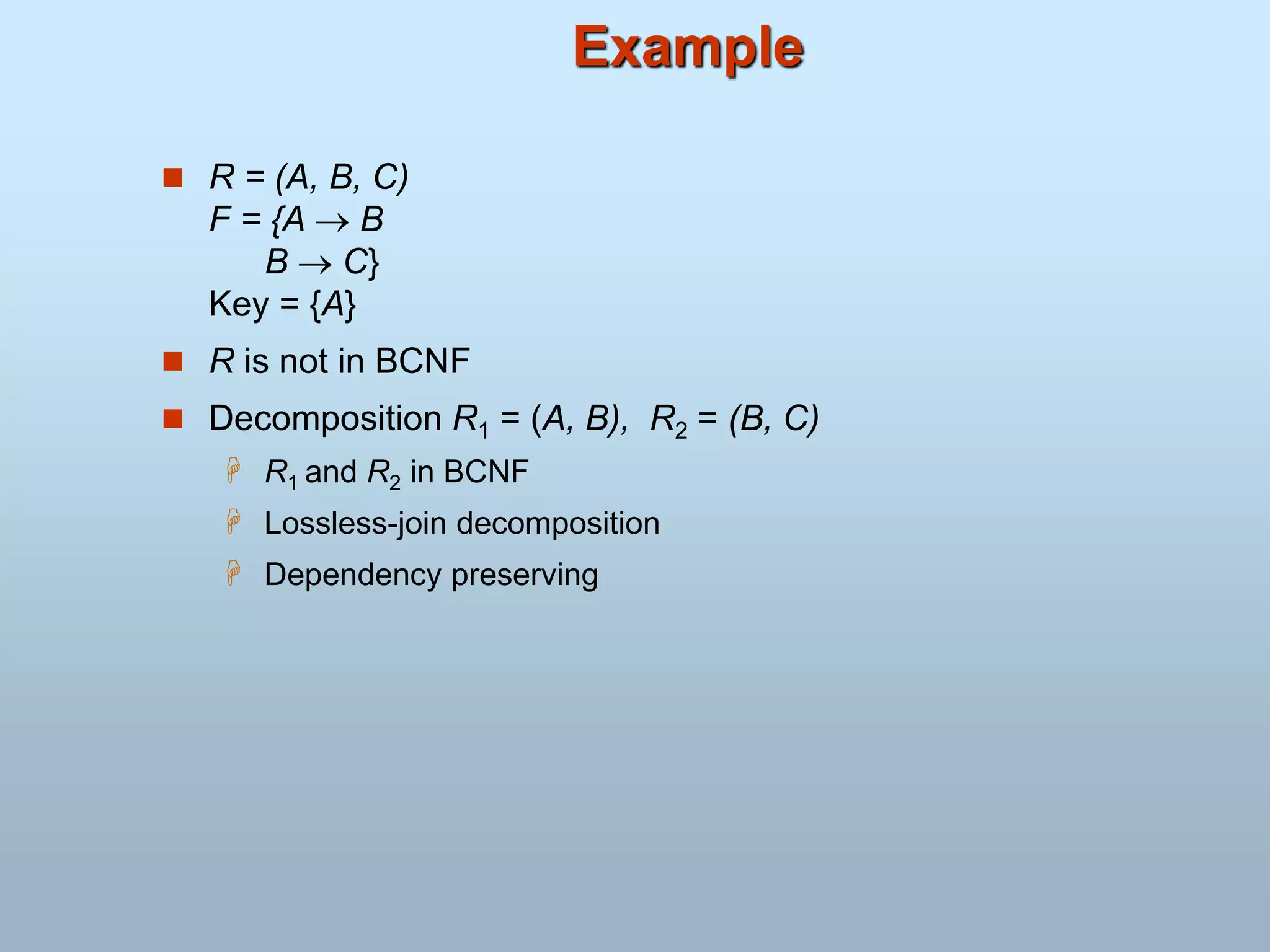 Example
 R = (A, B, C)
F = {A  B
B  C}
Key = {A}
 R is not in BCNF
 Decomposition R1 = (A, B), R2 = (B, C)
 R1 and R2 in BCNF
 Lossless-join decomposition
 Dependency preserving
 