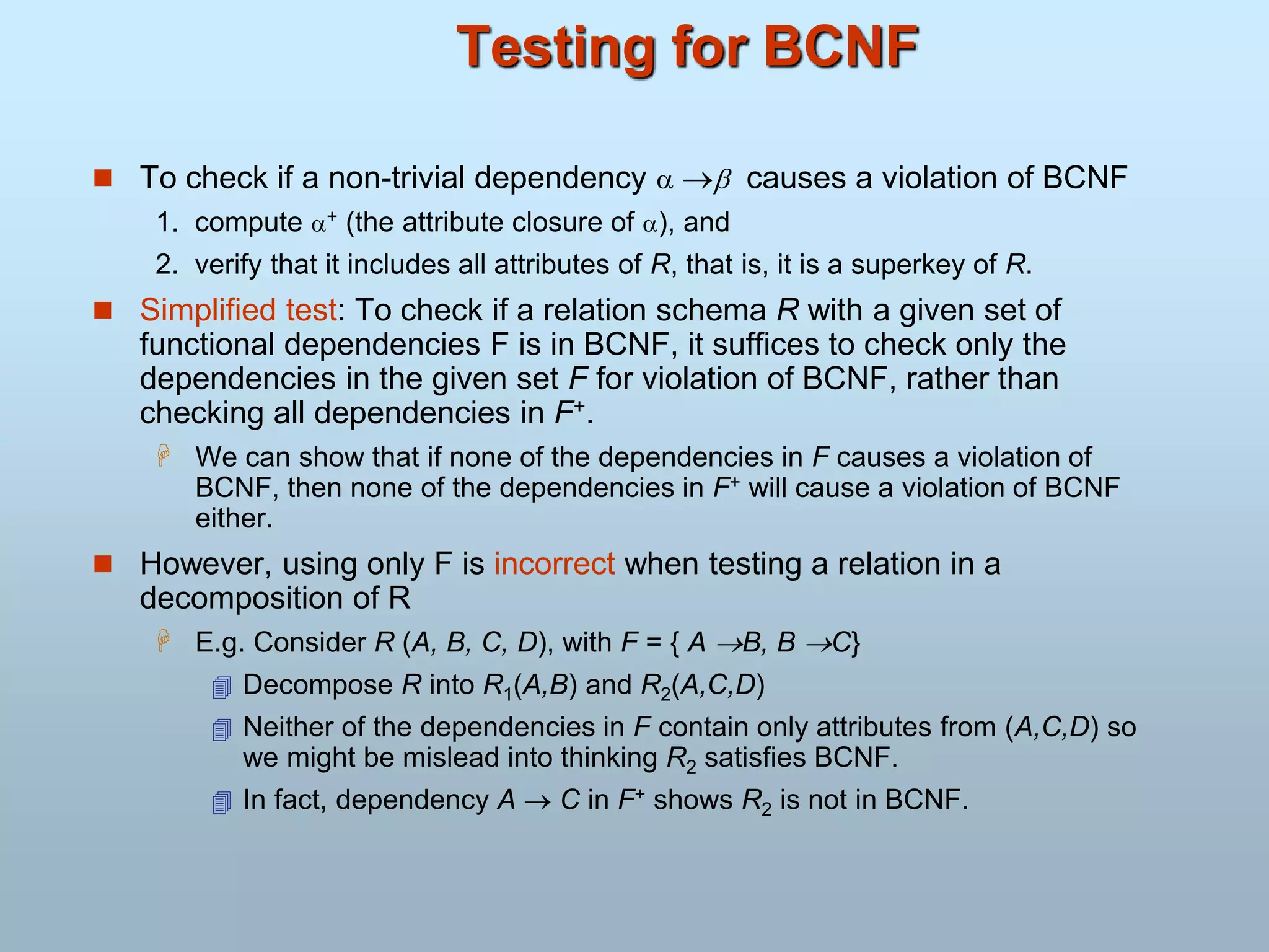 Testing for BCNF
 To check if a non-trivial dependency   causes a violation of BCNF
1. compute + (the attribute closure of ), and
2. verify that it includes all attributes of R, that is, it is a superkey of R.
 Simplified test: To check if a relation schema R with a given set of
functional dependencies F is in BCNF, it suffices to check only the
dependencies in the given set F for violation of BCNF, rather than
checking all dependencies in F+.
 We can show that if none of the dependencies in F causes a violation of
BCNF, then none of the dependencies in F+ will cause a violation of BCNF
either.
 However, using only F is incorrect when testing a relation in a
decomposition of R
 E.g. Consider R (A, B, C, D), with F = { A B, B C}
 Decompose R into R1(A,B) and R2(A,C,D)
 Neither of the dependencies in F contain only attributes from (A,C,D) so
we might be mislead into thinking R2 satisfies BCNF.
 In fact, dependency A  C in F+ shows R2 is not in BCNF.
 