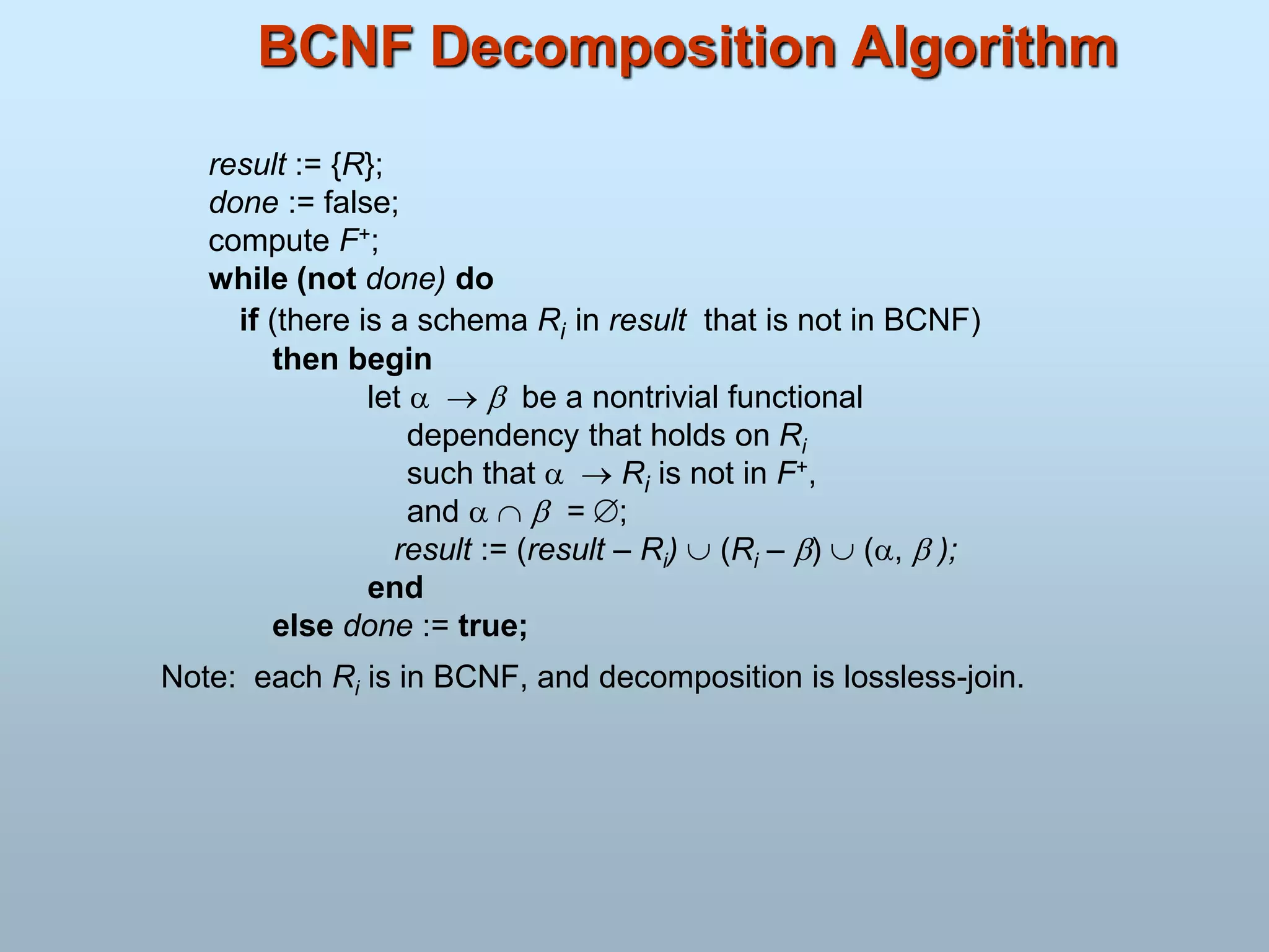 BCNF Decomposition Algorithm
result := {R};
done := false;
compute F+;
while (not done) do
if (there is a schema Ri in result that is not in BCNF)
then begin
let    be a nontrivial functional
dependency that holds on Ri
such that   Ri is not in F+,
and    = ;
result := (result – Ri)  (Ri – )  (,  );
end
else done := true;
Note: each Ri is in BCNF, and decomposition is lossless-join.
 