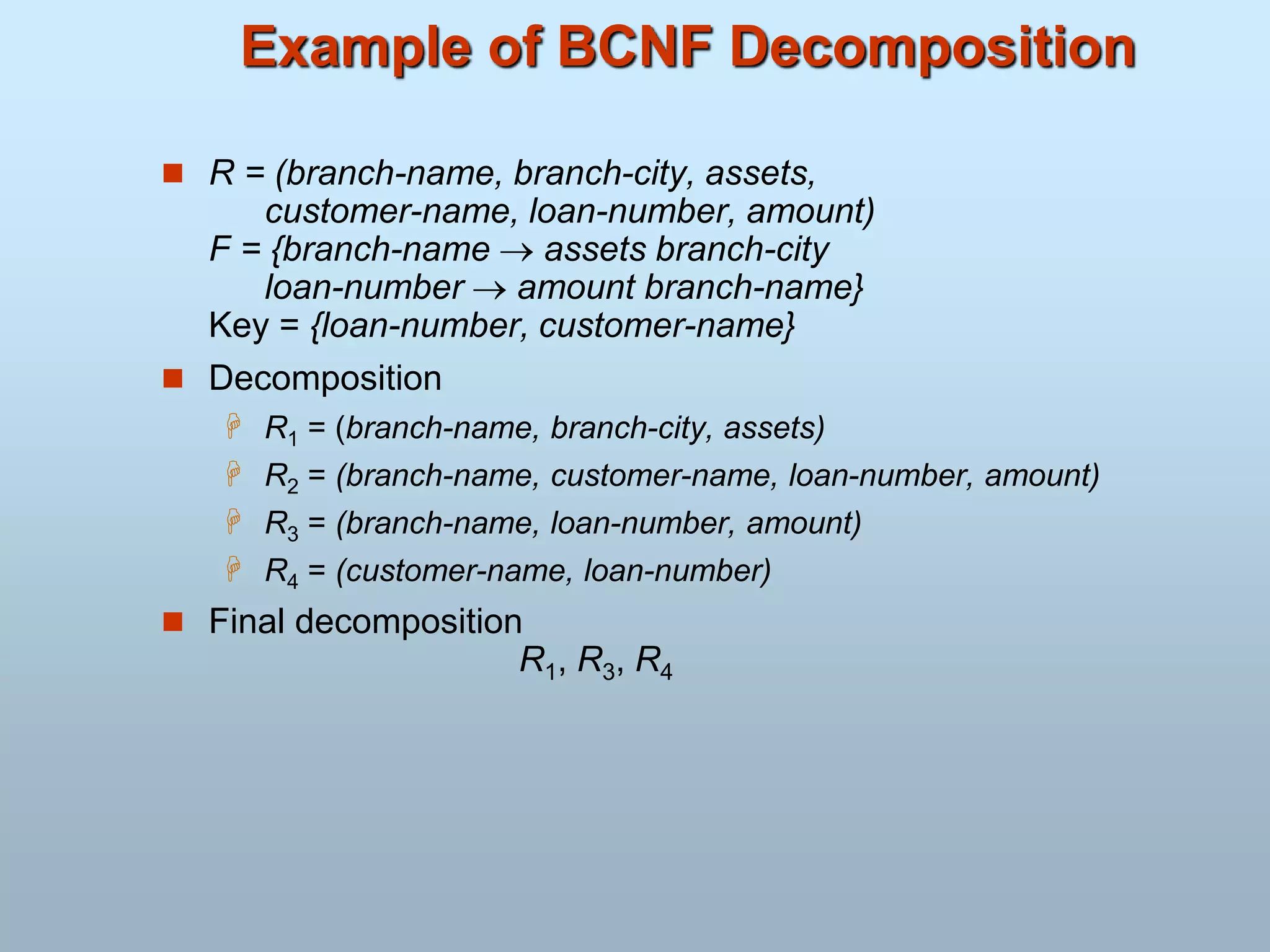 Example of BCNF Decomposition
 R = (branch-name, branch-city, assets,
customer-name, loan-number, amount)
F = {branch-name  assets branch-city
loan-number  amount branch-name}
Key = {loan-number, customer-name}
 Decomposition
 R1 = (branch-name, branch-city, assets)
 R2 = (branch-name, customer-name, loan-number, amount)
 R3 = (branch-name, loan-number, amount)
 R4 = (customer-name, loan-number)
 Final decomposition
R1, R3, R4
 