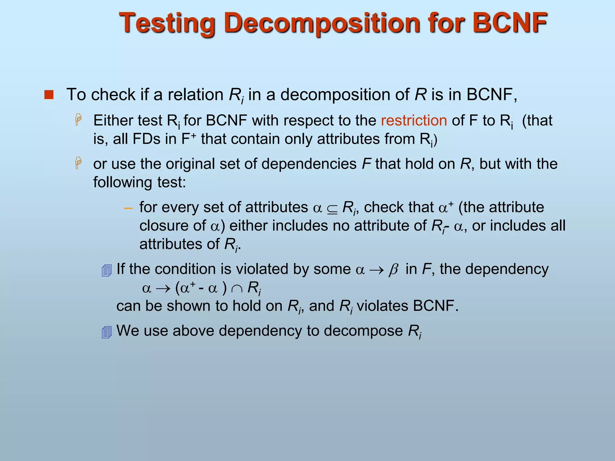 Testing Decomposition for BCNF
 To check if a relation Ri in a decomposition of R is in BCNF,
 Either test Ri for BCNF with respect to the restriction of F to Ri (that
is, all FDs in F+ that contain only attributes from Ri)
 or use the original set of dependencies F that hold on R, but with the
following test:
– for every set of attributes   Ri, check that + (the attribute
closure of ) either includes no attribute of Ri- , or includes all
attributes of Ri.
 If the condition is violated by some    in F, the dependency
  (+ -  )  Ri
can be shown to hold on Ri, and Ri violates BCNF.
 We use above dependency to decompose Ri
 