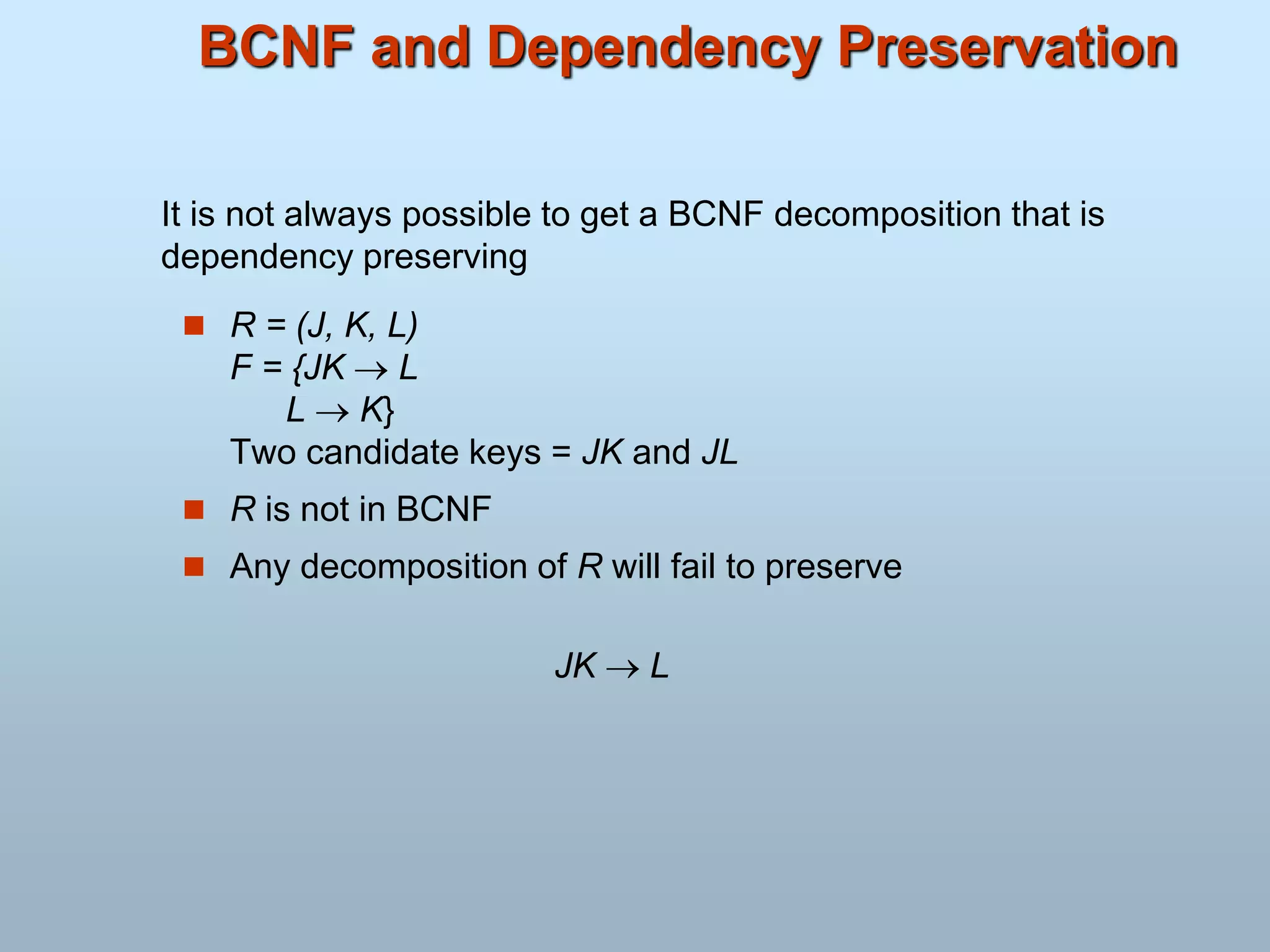 BCNF and Dependency Preservation
 R = (J, K, L)
F = {JK  L
L  K}
Two candidate keys = JK and JL
 R is not in BCNF
 Any decomposition of R will fail to preserve
JK  L
It is not always possible to get a BCNF decomposition that is
dependency preserving
 