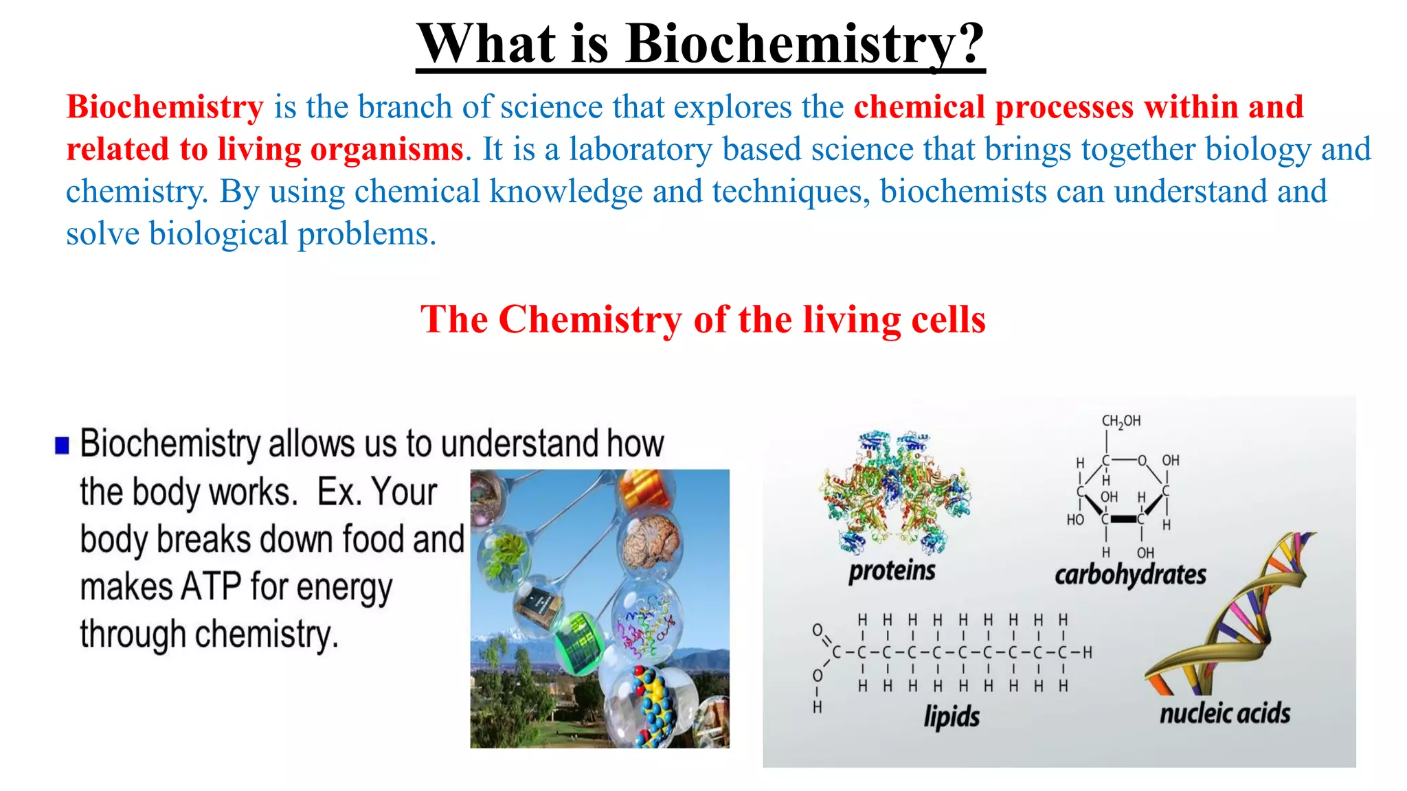 Biochemistry is the branch of science that explores the chemical processes within and
related to living organisms. It is a laboratory based science that brings together biology and
chemistry. By using chemical knowledge and techniques, biochemists can understand and
solve biological problems.
The Chemistry of the living cells
What is Biochemistry?
 