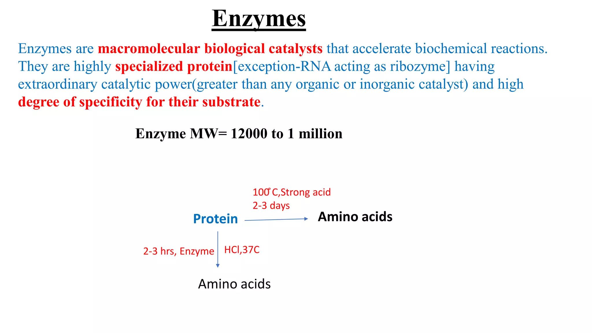 Enzymes
Enzymes are macromolecular biological catalysts that accelerate biochemical reactions.
They are highly specialized protein[exception-RNA acting as ribozyme] having
extraordinary catalytic power(greater than any organic or inorganic catalyst) and high
degree of specificity for their substrate.
Enzyme MW= 12000 to 1 million
Protein Amino acids
Amino acids
2-3 hrs, Enzyme HCl,37C
100 ̊C,Strong acid
2-3 days
 