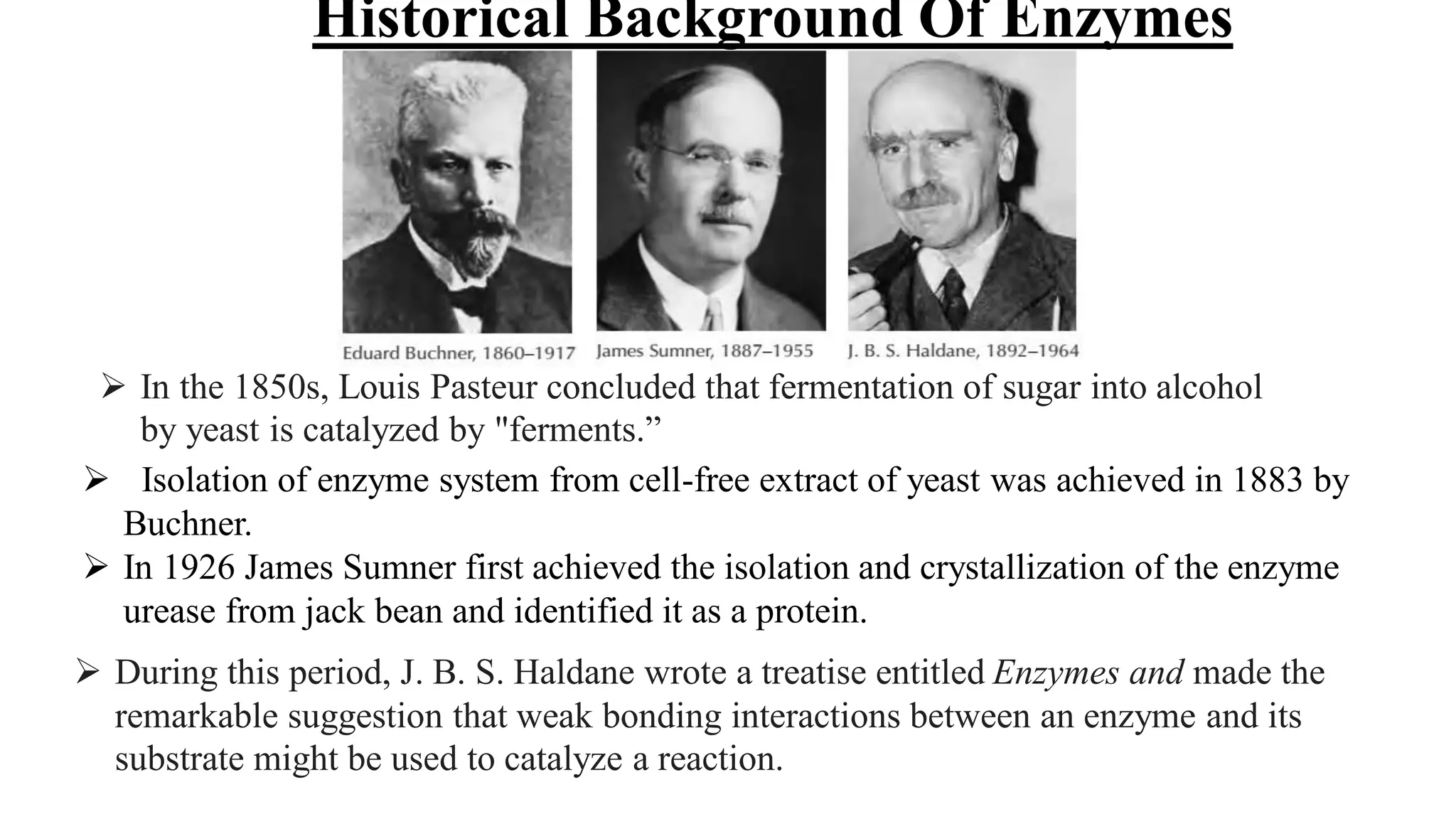  Isolation of enzyme system from cell-free extract of yeast was achieved in 1883 by
Buchner.
 In 1926 James Sumner first achieved the isolation and crystallization of the enzyme
urease from jack bean and identified it as a protein.
 During this period, J. B. S. Haldane wrote a treatise entitled Enzymes and made the
remarkable suggestion that weak bonding interactions between an enzyme and its
substrate might be used to catalyze a reaction.
 In the 1850s, Louis Pasteur concluded that fermentation of sugar into alcohol
by yeast is catalyzed by "ferments.”
Historical Background Of Enzymes
 