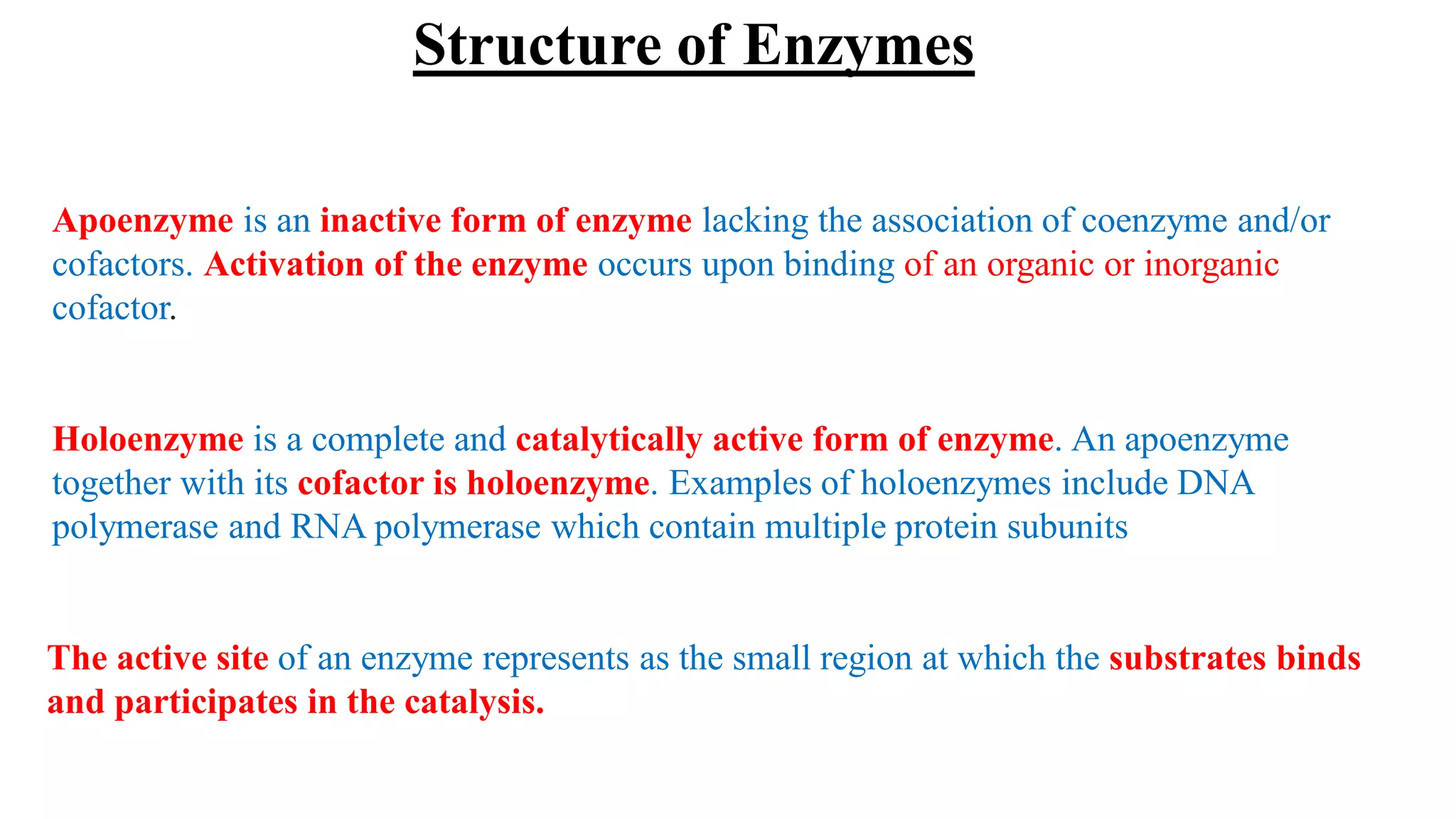 Apoenzyme is an inactive form of enzyme lacking the association of coenzyme and/or
cofactors. Activation of the enzyme occurs upon binding of an organic or inorganic
cofactor.
Holoenzyme is a complete and catalytically active form of enzyme. An apoenzyme
together with its cofactor is holoenzyme. Examples of holoenzymes include DNA
polymerase and RNA polymerase which contain multiple protein subunits
The active site of an enzyme represents as the small region at which the substrates binds
and participates in the catalysis.
Structure of Enzymes
 