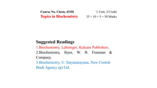 Course No. Chem. 433H ½ Unit, 2 Credit
Topics in Biochemistry 35 + 10 + 5 = 50 Marks
Suggested Readings
1.Biochemistry, Lehninger, Kalyani Publishers.
2.Biochemistry, Styer, W. H. Freeman &
Company.
3.Biochemistry, U. Satyanarayana, New Central
Book Agency (p) Ltd.
 