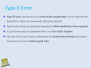 Type II error, also known as an error of the second kind, occurs when the null
hypothesis is false, but erroneously fails to be rejected.
Type II error means accepting the hypothesis which should have been rejected.
A type II error may be compared with a so-called False Negative.
The rate of the type II error is denoted by the Greek letter β (beta) and related
to the power of a test (which equals 1-β ).
Type II Error
 