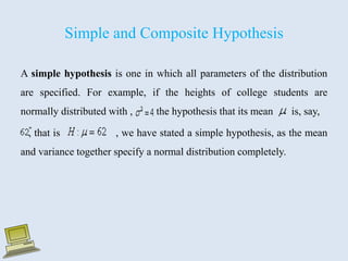 Simple and Composite Hypothesis
A simple hypothesis is one in which all parameters of the distribution
are specified. For example, if the heights of college students are
normally distributed with , the hypothesis that its mean is, say,
, that is , we have stated a simple hypothesis, as the mean
and variance together specify a normal distribution completely.
 