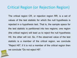 Critical Region (or Rejection Region)
The critical region CR, or rejection region RR, is a set of
values of the test statistic for which the null hypothesis is
rejected in a hypothesis test. That is, the sample space for
the test statistic is partitioned into two regions; one region
(the critical region) will lead us to reject the null hypothesis
H0, the other will not. So, if the observed value of the test
statistic is a member of the critical region, we conclude
"Reject H0"; if it is not a member of the critical region then
we conclude "Do not reject H0".
 