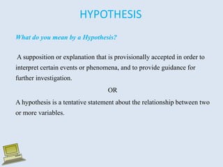 HYPOTHESIS
What do you mean by a Hypothesis?
A supposition or explanation that is provisionally accepted in order to
interpret certain events or phenomena, and to provide guidance for
further investigation.
OR
A hypothesis is a tentative statement about the relationship between two
or more variables.
 