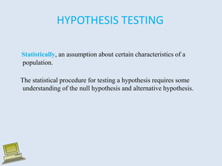 HYPOTHESIS TESTING
Statistically, an assumption about certain characteristics of a
population.
The statistical procedure for testing a hypothesis requires some
understanding of the null hypothesis and alternative hypothesis.
 
