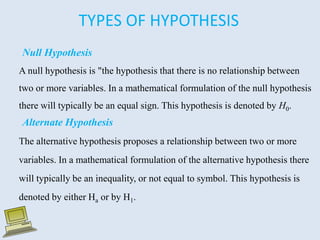 TYPES OF HYPOTHESIS
Null Hypothesis
A null hypothesis is "the hypothesis that there is no relationship between
two or more variables. In a mathematical formulation of the null hypothesis
there will typically be an equal sign. This hypothesis is denoted by H0.
Alternate Hypothesis
The alternative hypothesis proposes a relationship between two or more
variables. In a mathematical formulation of the alternative hypothesis there
will typically be an inequality, or not equal to symbol. This hypothesis is
denoted by either Ha or by H1.
 