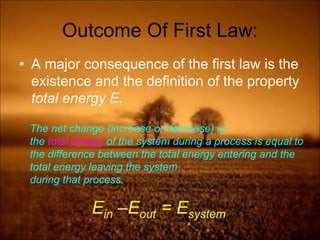 Outcome Of First Law:
• A major consequence of the first law is the
existence and the definition of the property
total energy E.
The net change (increase or decrease) in
the total energy of the system during a process is equal to
the difference between the total energy entering and the
total energy leaving the system
during that process.
Ein –Eout = Esystem
 