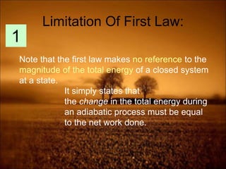 Limitation Of First Law:
Note that the first law makes no reference to the
magnitude of the total energy of a closed system
at a state.
It simply states that
the change in the total energy during
an adiabatic process must be equal
to the net work done.
1
 