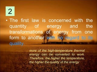 • The first law is concerned with the
quantity of energy and the
transformations of energy from one
form to another with no regard to its
quality.
2
more of the high-temperature thermal
energy can be converted to work.
Therefore, the higher the temperature,
the higher the quality of the energy
 