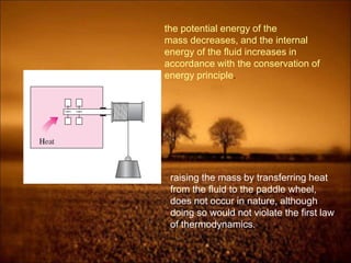 the potential energy of the
mass decreases, and the internal
energy of the fluid increases in
accordance with the conservation of
energy principle.
raising the mass by transferring heat
from the fluid to the paddle wheel,
does not occur in nature, although
doing so would not violate the first law
of thermodynamics.
 