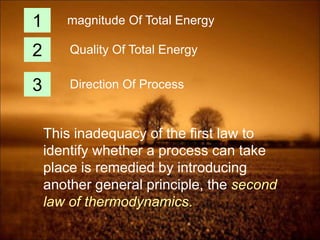 This inadequacy of the first law to
identify whether a process can take
place is remedied by introducing
another general principle, the second
law of thermodynamics.
1
2
3
magnitude Of Total Energy
Quality Of Total Energy
Direction Of Process
 