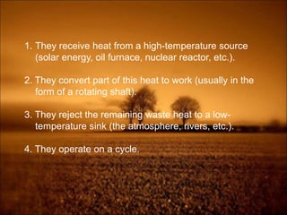 1. They receive heat from a high-temperature source
(solar energy, oil furnace, nuclear reactor, etc.).
2. They convert part of this heat to work (usually in the
form of a rotating shaft).
3. They reject the remaining waste heat to a low-
temperature sink (the atmosphere, rivers, etc.).
4. They operate on a cycle.
 