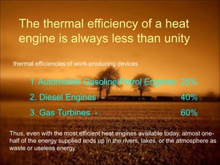 The thermal efficiency of a heat
engine is always less than unity
thermal efficiencies of work-producing devices
1.Automobile Gasoline/Petrol Engines- 25%
2. Diesel Engines - 40%
3. Gas Turbines - 60%
Thus, even with the most efficient heat engines available today, almost one-
half of the energy supplied ends up in the rivers, lakes, or the atmosphere as
waste or useless energy.
 