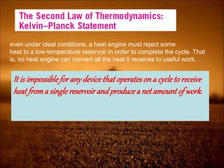 even under ideal conditions, a heat engine must reject some
heat to a low-temperature reservoir in order to complete the cycle. That
is, no heat engine can convert all the heat it receives to useful work.
It is impossibleforany devicethatoperatesona cycleto receive
heatfroma singlereservoirandproducea netamountof work.
 