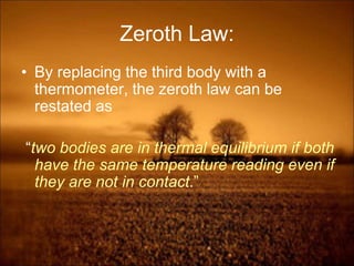 Zeroth Law:
• By replacing the third body with a
thermometer, the zeroth law can be
restated as
“two bodies are in thermal equilibrium if both
have the same temperature reading even if
they are not in contact.”
 