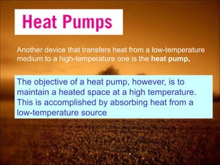 Another device that transfers heat from a low-temperature
medium to a high-temperature one is the heat pump,
The objective of a heat pump, however, is to
maintain a heated space at a high temperature.
This is accomplished by absorbing heat from a
low-temperature source
 