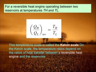 For a reversible heat engine operating between two
reservoirs at temperatures TH and TL.
This temperature scale is called the Kelvin scale On
the Kelvin scale, the temperature ratios depend on
the ratios of heat transfer between a reversible heat
engine and the reservoirs
 