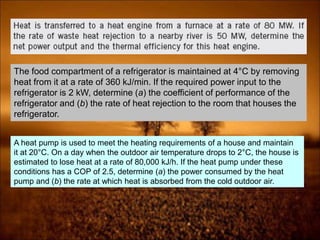 The food compartment of a refrigerator is maintained at 4°C by removing
heat from it at a rate of 360 kJ/min. If the required power input to the
refrigerator is 2 kW, determine (a) the coefficient of performance of the
refrigerator and (b) the rate of heat rejection to the room that houses the
refrigerator.
A heat pump is used to meet the heating requirements of a house and maintain
it at 20°C. On a day when the outdoor air temperature drops to 2°C, the house is
estimated to lose heat at a rate of 80,000 kJ/h. If the heat pump under these
conditions has a COP of 2.5, determine (a) the power consumed by the heat
pump and (b) the rate at which heat is absorbed from the cold outdoor air.
 