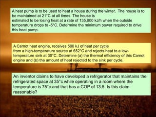 A heat pump is to be used to heat a house during the winter, The house is to
be maintained at 21°C at all times. The house is
estimated to be losing heat at a rate of 135,000 kJ/h when the outside
temperature drops to -5°C. Determine the minimum power required to drive
this heat pump.
A Carnot heat engine, receives 500 kJ of heat per cycle
from a high-temperature source at 652°C and rejects heat to a low-
temperature sink at 30°C. Determine (a) the thermal efficiency of this Carnot
engine and (b) the amount of heat rejected to the sink per cycle.
An inventor claims to have developed a refrigerator that maintains the
refrigerated space at 35°c while operating in a room where the
temperature is 75°c and that has a COP of 13.5. Is this claim
reasonable?
 