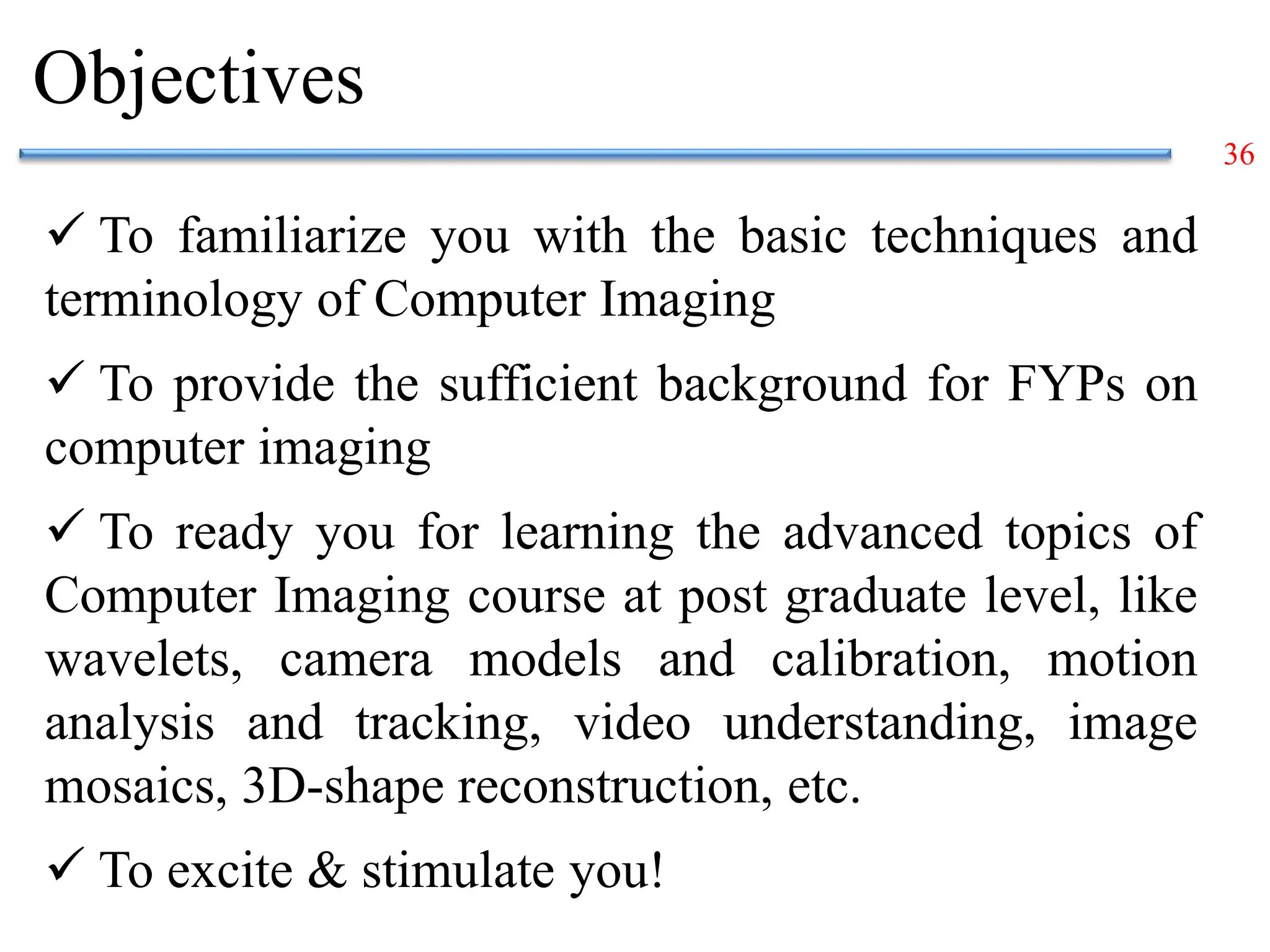 36
Objectives
 To familiarize you with the basic techniques and
terminology of Computer Imaging
 To provide the sufficient background for FYPs on
computer imaging
 To ready you for learning the advanced topics of
Computer Imaging course at post graduate level, like
wavelets, camera models and calibration, motion
analysis and tracking, video understanding, image
mosaics, 3D-shape reconstruction, etc.
 To excite & stimulate you!
 