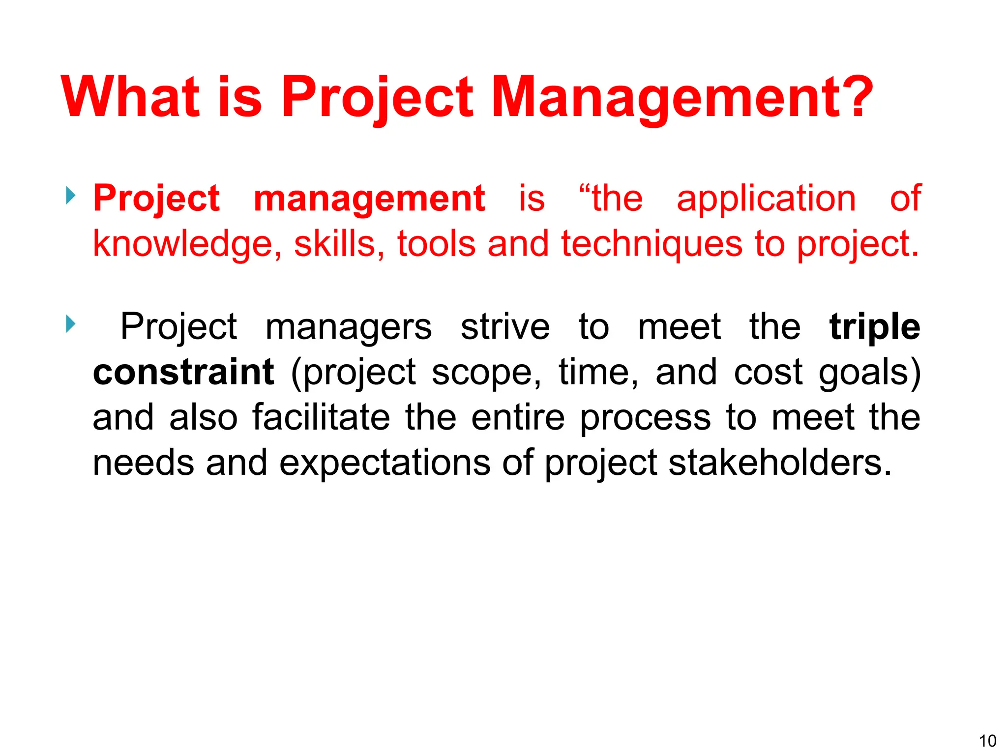 What is Project Management?
 Project management is “the application of
knowledge, skills, tools and techniques to project.
 Project managers strive to meet the triple
constraint (project scope, time, and cost goals)
and also facilitate the entire process to meet the
needs and expectations of project stakeholders.
10
 