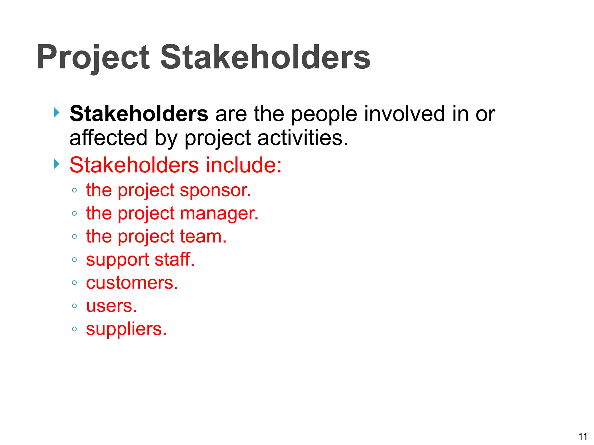 Project Stakeholders
 Stakeholders are the people involved in or
affected by project activities.
 Stakeholders include:
◦ the project sponsor.
◦ the project manager.
◦ the project team.
◦ support staff.
◦ customers.
◦ users.
◦ suppliers.
11
 