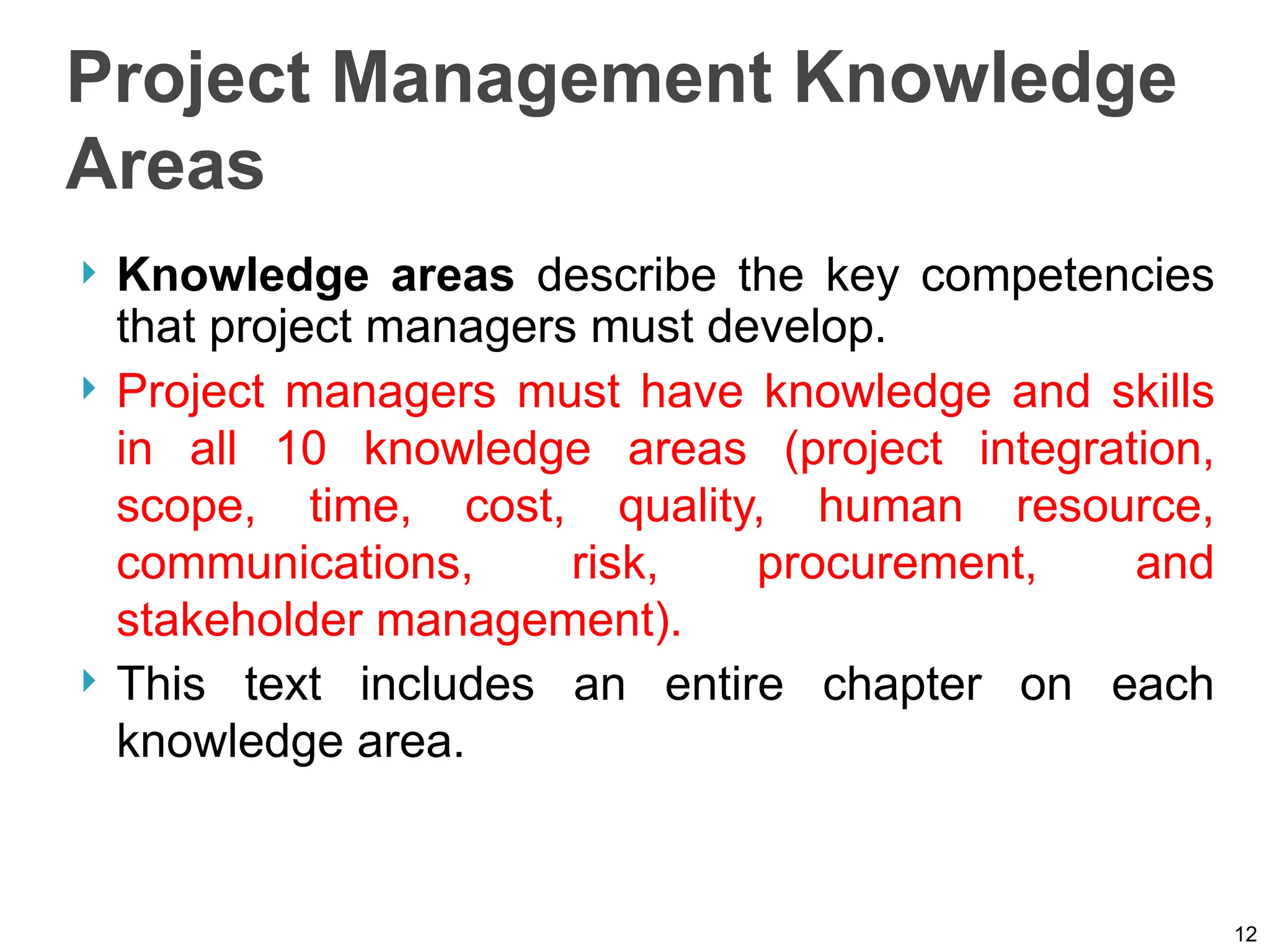 Project Management Knowledge
Areas
 Knowledge areas describe the key competencies
that project managers must develop.
 Project managers must have knowledge and skills
in all 10 knowledge areas (project integration,
scope, time, cost, quality, human resource,
communications, risk, procurement, and
stakeholder management).
 This text includes an entire chapter on each
knowledge area.
12
 