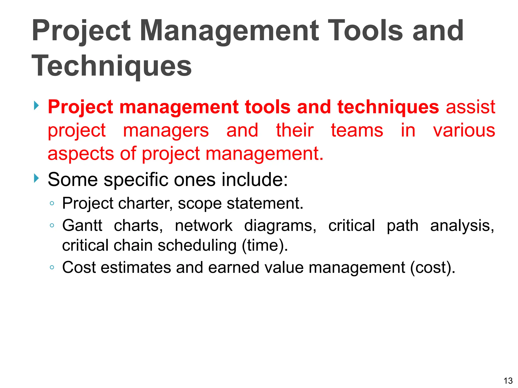 Project Management Tools and
Techniques
 Project management tools and techniques assist
project managers and their teams in various
aspects of project management.
 Some specific ones include:
◦ Project charter, scope statement.
◦ Gantt charts, network diagrams, critical path analysis,
critical chain scheduling (time).
◦ Cost estimates and earned value management (cost).
13
 
