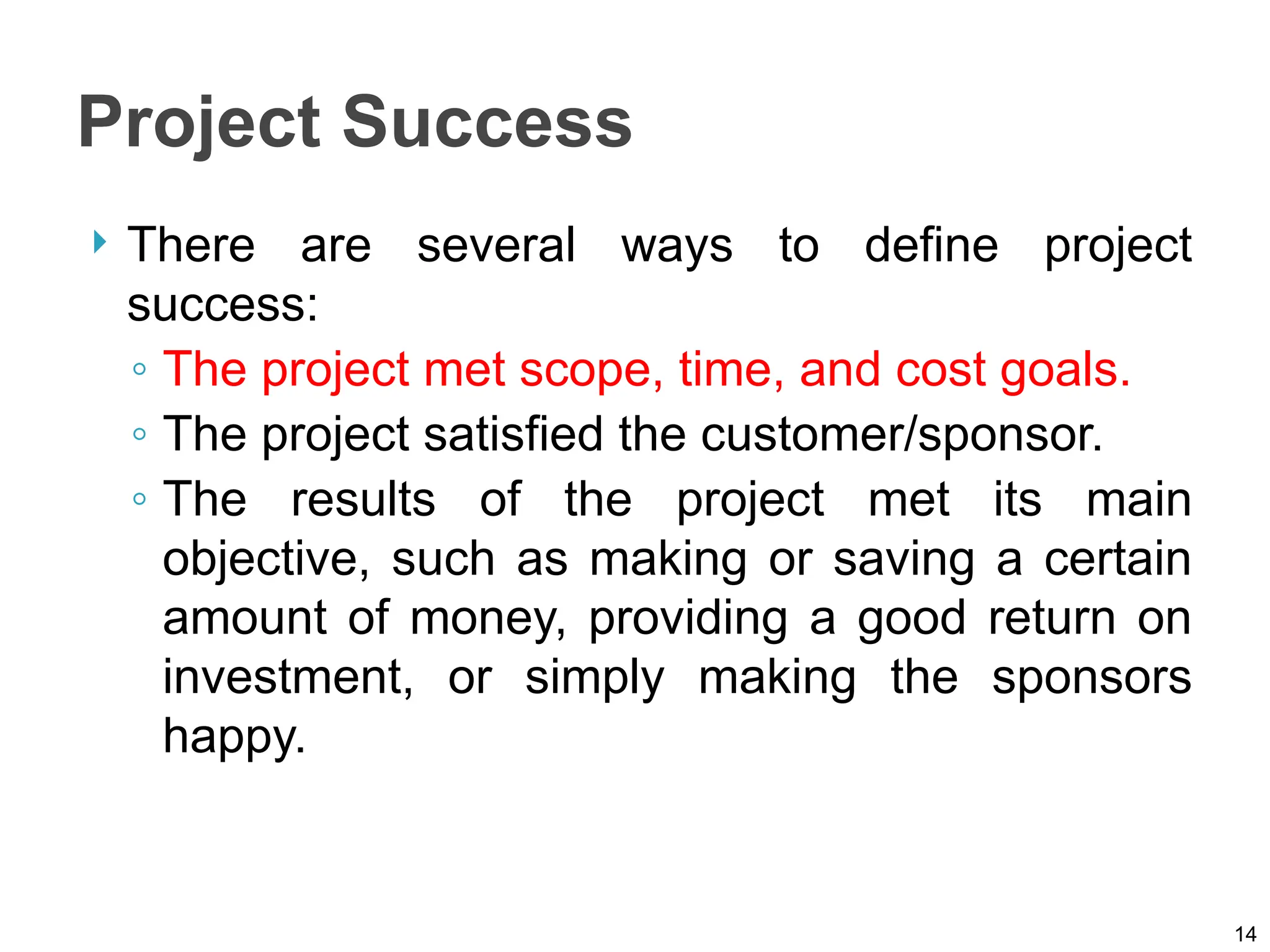 Project Success
 There are several ways to define project
success:
◦ The project met scope, time, and cost goals.
◦ The project satisfied the customer/sponsor.
◦ The results of the project met its main
objective, such as making or saving a certain
amount of money, providing a good return on
investment, or simply making the sponsors
happy.
14
 