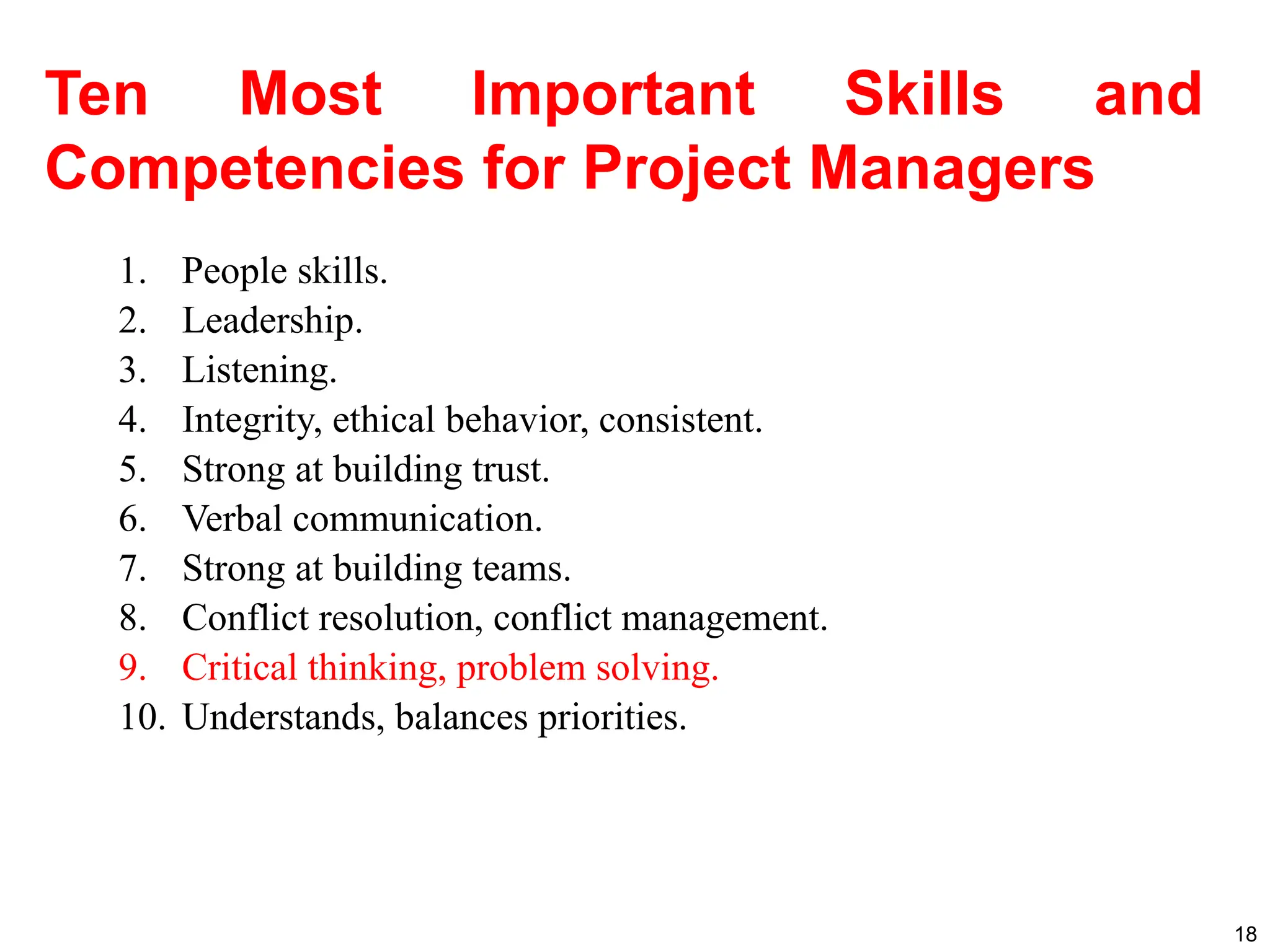 Ten Most Important Skills and
Competencies for Project Managers
1. People skills.
2. Leadership.
3. Listening.
4. Integrity, ethical behavior, consistent.
5. Strong at building trust.
6. Verbal communication.
7. Strong at building teams.
8. Conflict resolution, conflict management.
9. Critical thinking, problem solving.
10. Understands, balances priorities.
18
 