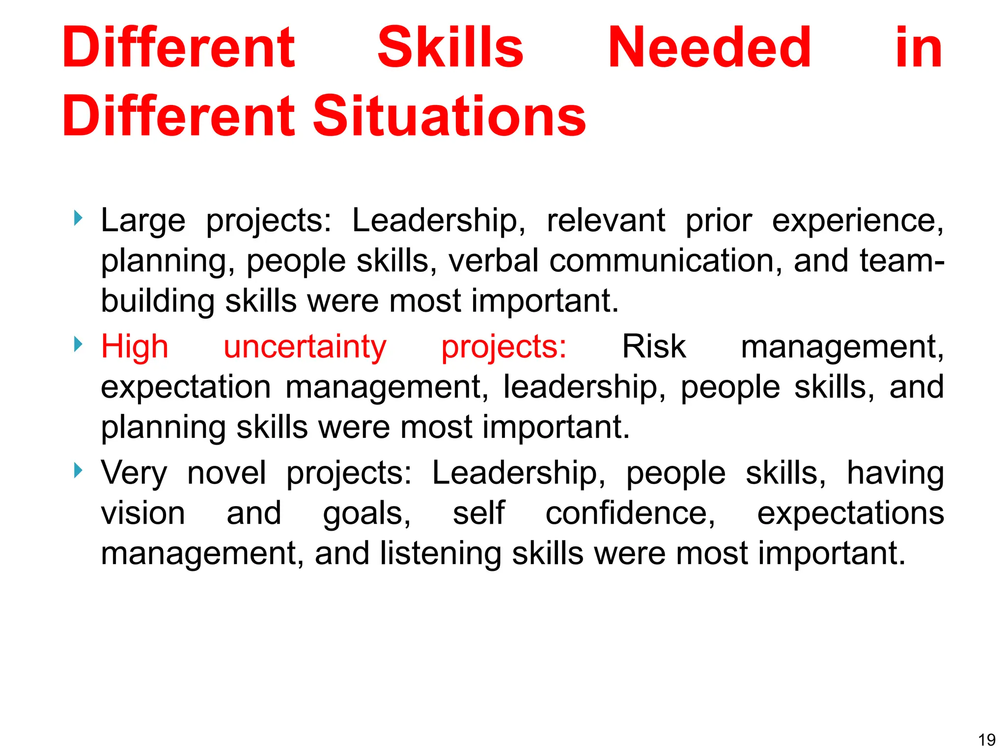 Different Skills Needed in
Different Situations
 Large projects: Leadership, relevant prior experience,
planning, people skills, verbal communication, and team-
building skills were most important.
 High uncertainty projects: Risk management,
expectation management, leadership, people skills, and
planning skills were most important.
 Very novel projects: Leadership, people skills, having
vision and goals, self confidence, expectations
management, and listening skills were most important.
19
 
