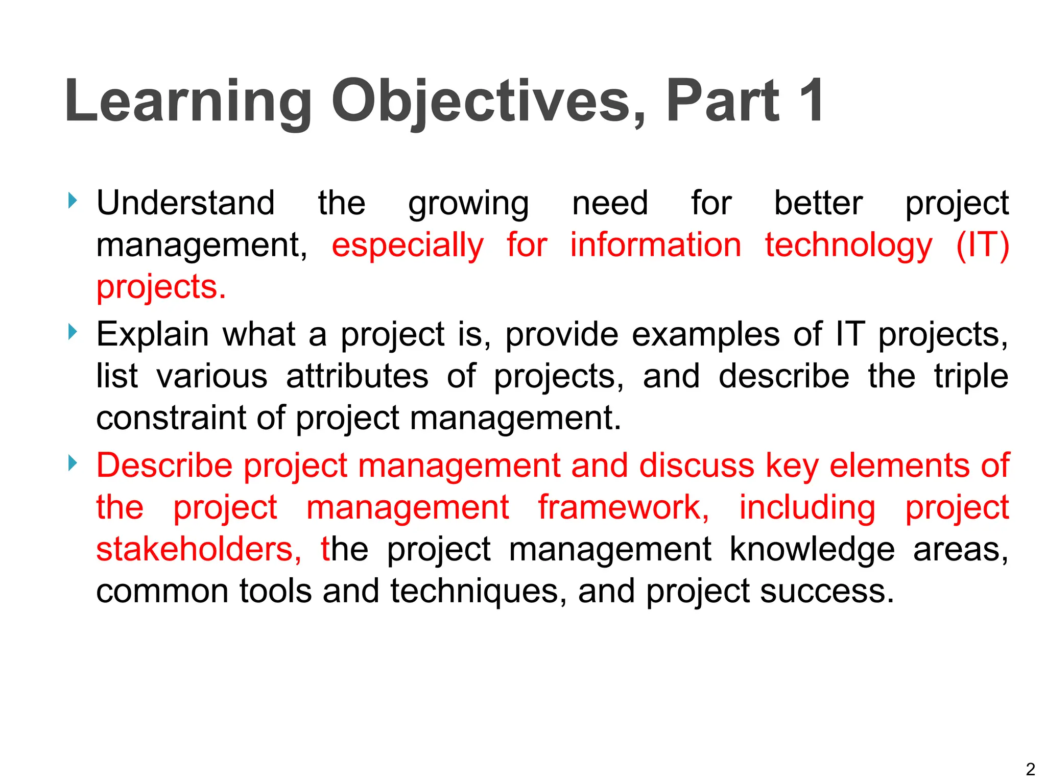 Learning Objectives, Part 1
 Understand the growing need for better project
management, especially for information technology (IT)
projects.
 Explain what a project is, provide examples of IT projects,
list various attributes of projects, and describe the triple
constraint of project management.
 Describe project management and discuss key elements of
the project management framework, including project
stakeholders, the project management knowledge areas,
common tools and techniques, and project success.
2
 