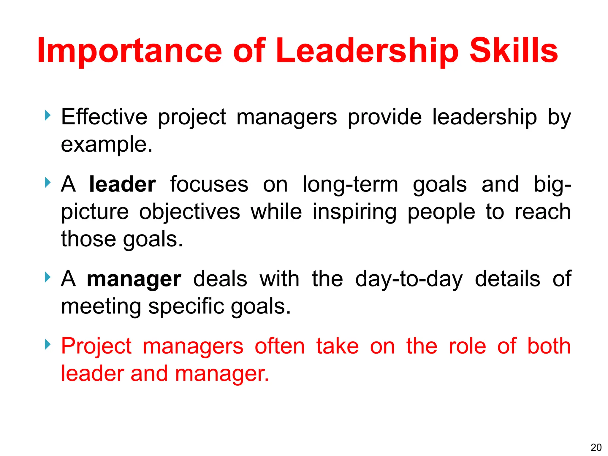 Importance of Leadership Skills
 Effective project managers provide leadership by
example.
 A leader focuses on long-term goals and big-
picture objectives while inspiring people to reach
those goals.
 A manager deals with the day-to-day details of
meeting specific goals.
 Project managers often take on the role of both
leader and manager.
20
 