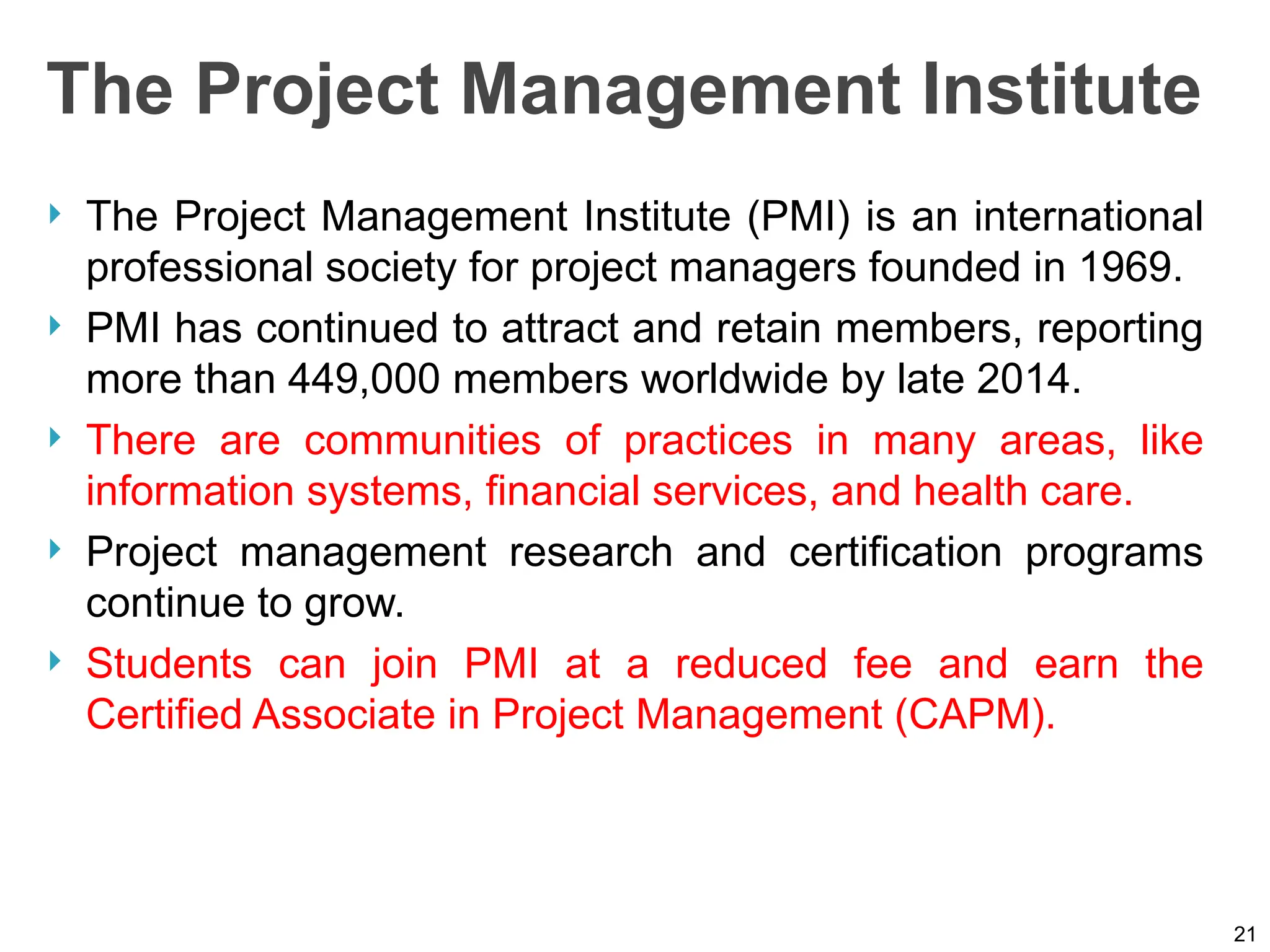 The Project Management Institute
 The Project Management Institute (PMI) is an international
professional society for project managers founded in 1969.
 PMI has continued to attract and retain members, reporting
more than 449,000 members worldwide by late 2014.
 There are communities of practices in many areas, like
information systems, financial services, and health care.
 Project management research and certification programs
continue to grow.
 Students can join PMI at a reduced fee and earn the
Certified Associate in Project Management (CAPM).
21
 