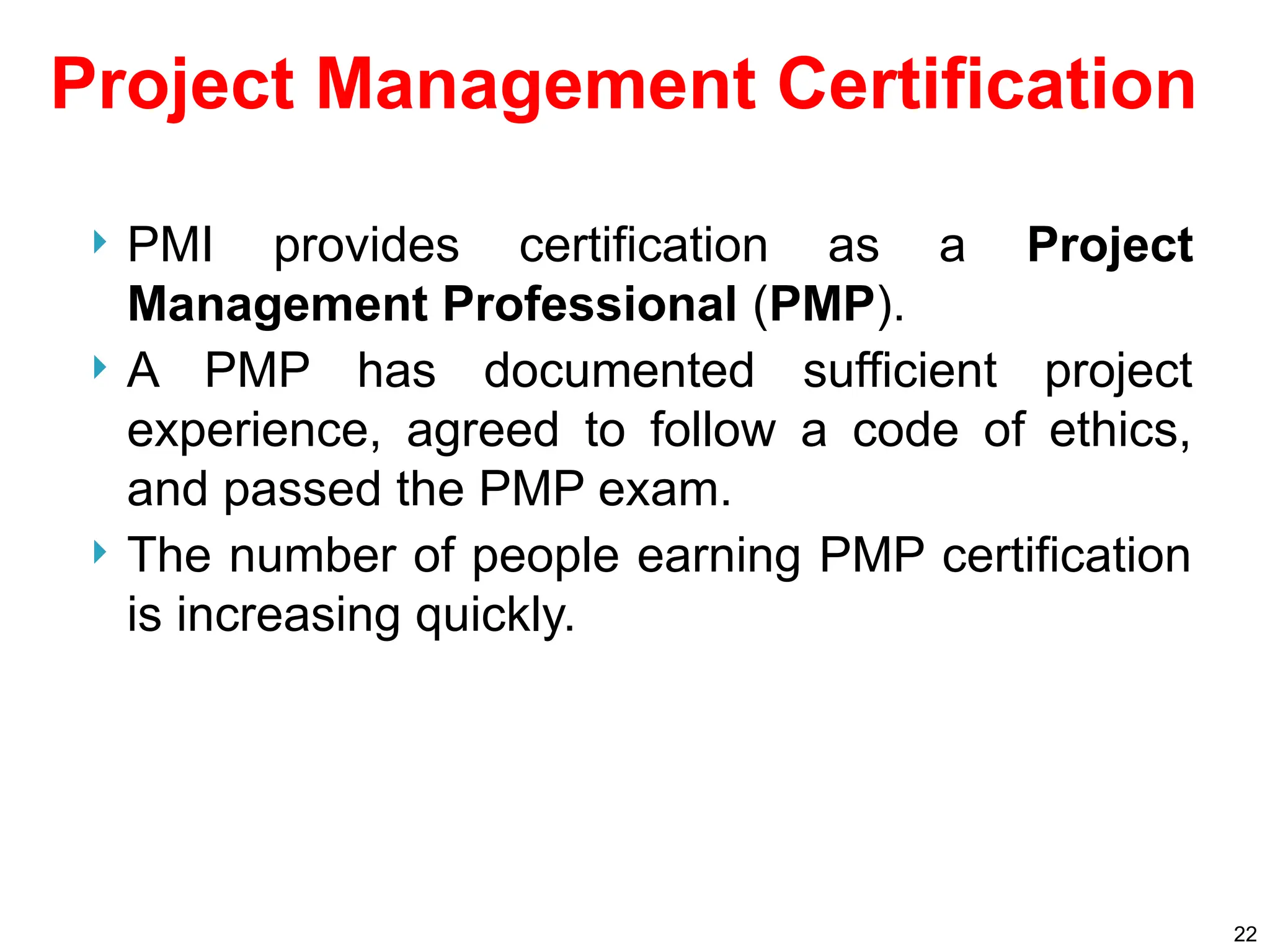 Project Management Certification
 PMI provides certification as a Project
Management Professional (PMP).
 A PMP has documented sufficient project
experience, agreed to follow a code of ethics,
and passed the PMP exam.
 The number of people earning PMP certification
is increasing quickly.
22
 