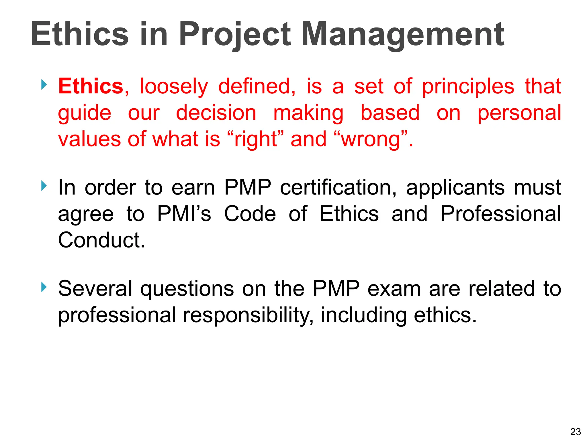Ethics in Project Management
 Ethics, loosely defined, is a set of principles that
guide our decision making based on personal
values of what is “right” and “wrong”.
 In order to earn PMP certification, applicants must
agree to PMI’s Code of Ethics and Professional
Conduct.
 Several questions on the PMP exam are related to
professional responsibility, including ethics.
23
 
