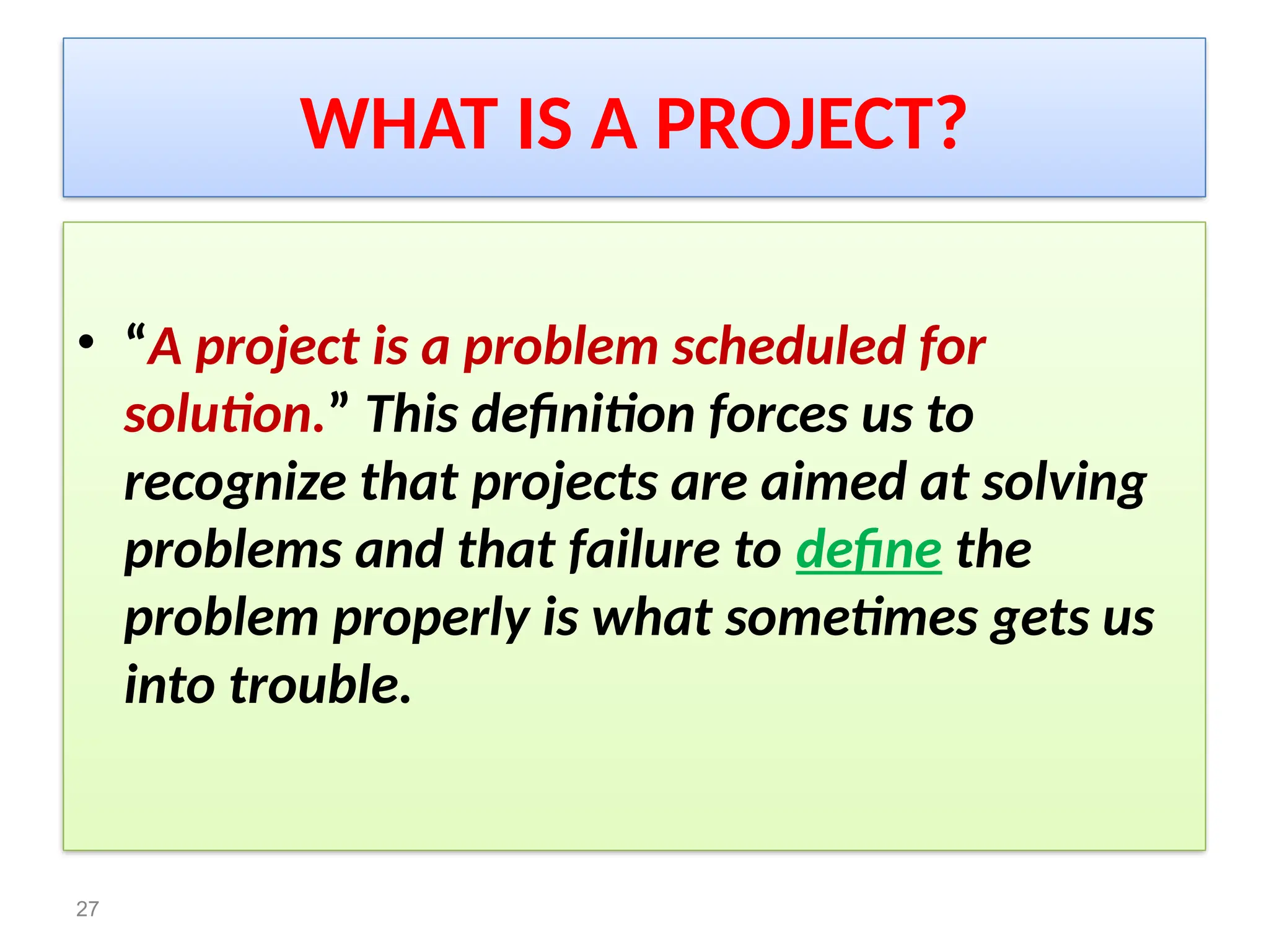 WHAT IS A PROJECT?
• “A project is a problem scheduled for
solution.” This definition forces us to
recognize that projects are aimed at solving
problems and that failure to define the
problem properly is what sometimes gets us
into trouble.
27
 