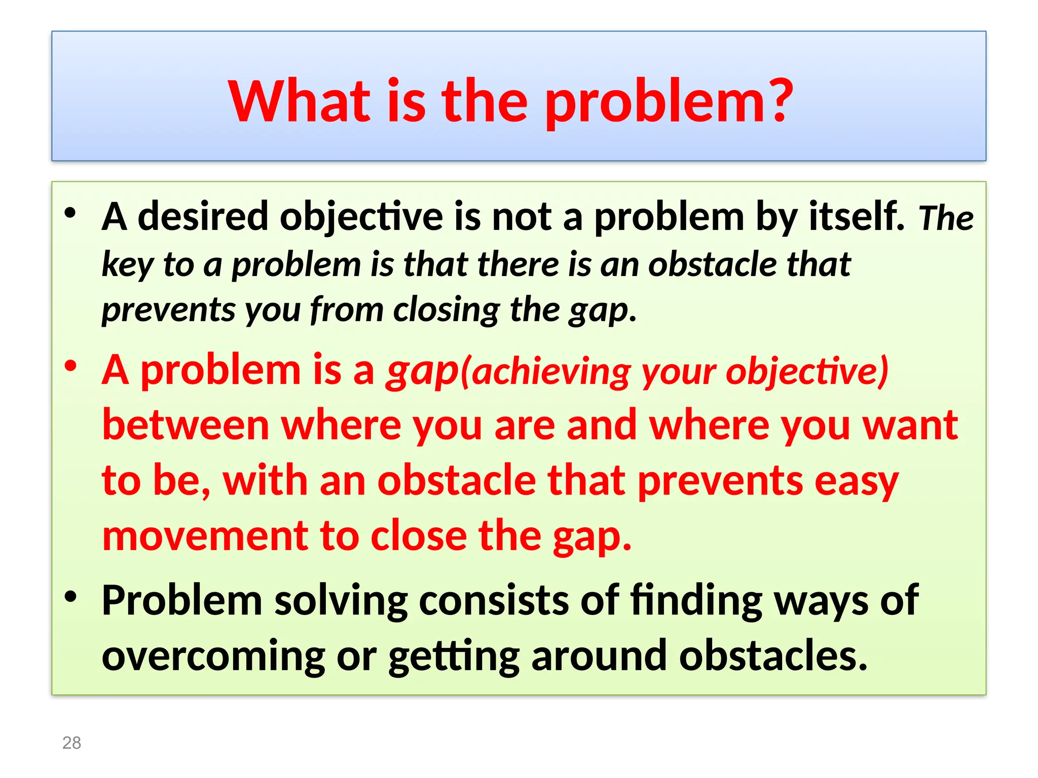 What is the problem?
• A desired objective is not a problem by itself. The
key to a problem is that there is an obstacle that
prevents you from closing the gap.
• A problem is a gap(achieving your objective)
between where you are and where you want
to be, with an obstacle that prevents easy
movement to close the gap.
• Problem solving consists of finding ways of
overcoming or getting around obstacles.
28
 