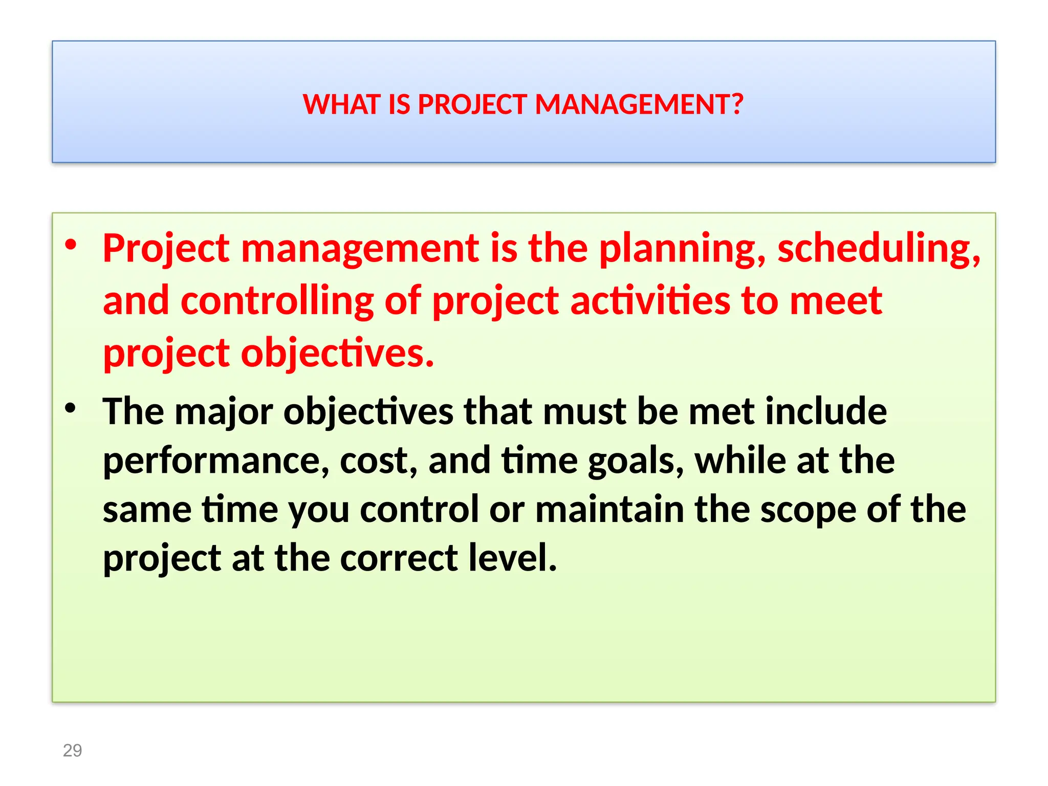 WHAT IS PROJECT MANAGEMENT?
• Project management is the planning, scheduling,
and controlling of project activities to meet
project objectives.
• The major objectives that must be met include
performance, cost, and time goals, while at the
same time you control or maintain the scope of the
project at the correct level.
29
 